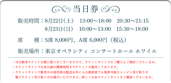 【当日券】
販売日時
8月22日（土）　13:00～18:00 20:30～21:15
8月23日（日）　10:00～13:00 15:30～18:00
席種
S席8,000円、A席6,000円
販売場所
東京オペラシティ コンサートホール ホワイエ
・当日販売チケットは数に限りがございますので、チケットサイトでのご購入もご検討くださいませ。
・チケットサイトでは各公演の開演時間までチケットを販売しております。
・チケットサイトで販売中の前売券は配送以外にも公演直前でも発券可能なコンビニ受け取りや電子チケット受け取りがお選びいただけます。詳しくは各チケットサイトをご確認くださいませ。