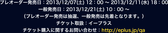 プレオーダー発売日：2013/12/07（土）12：00～2013/12/11（水）18：00一般発売日：2013/12/21（土）10：00～（プレオーダー発売は抽選、一般発売は先着となります。）チケット取扱：イープラス　チケット購入に関するお問い合わせ：http://eplus.jp/qa