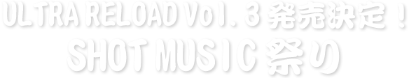 ULTRA RELOAD Vol.3発売決定！SHOT MUSIC祭り
