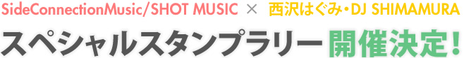SideConnectionMusic/SHOT MUSIC×西沢はぐみ・DJ SHIMAMURA　スペシャルスタンプラリー開催決定！