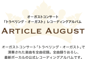 2013年9月27日発売
            オーガストコンサート
            「トラベリング・オーガスト」レコーディングアルバム
            ARTICLE AUGUST
            オーガストコンサート「トラベリング・オーガスト」で
            演奏された楽曲を全曲収録。全曲録りおろし、
            最新ボーカルの公式レコーディングアルバムです。