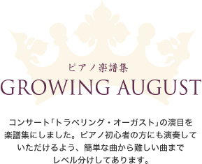 ピアノ楽譜集
            GROWING AUGUST
            コンサート「トラベリング・オーガスト」の演目を
            楽譜集にしました。ピアノ初心者の方にも演奏して
            いただけるよう、簡単な曲から難しい曲まで
            レベル分けしてあります。