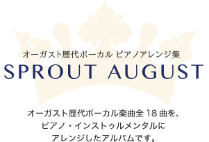 2013年9月27日発売
            オーガスト歴代ボーカル ピアノアレンジ集
            SPROUT AUGUST
            オーガスト歴代ボーカル楽曲全18曲を、
            ピアノ・インストゥルメンタルに
            アレンジしたアルバムです。
