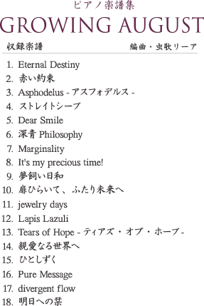 ピアノ楽譜集
            GROWING AUGUST
            収録楽譜
            編曲・虫歌リーア
            1.Eternal Destiny
            2.赤い約束
            3.Asphodelus -アスフォデルス-
            4.ストレイトシープ
            5.Dear Smile
            6.深青Philosophy
            7.Marginality
            8.It's my precious time!
            9.夢飼い日和
            10.扉ひらいて、ふたり未来へ
            11.jewelry days
            12.Lapis Lazuli
            13.Tears of Hope -ティアズ・オブ・ホープ-
            14.親愛なる世界へ
            15.ひとしずく
            16.Pure Message
            17.divergent flow
            18.明日への栞