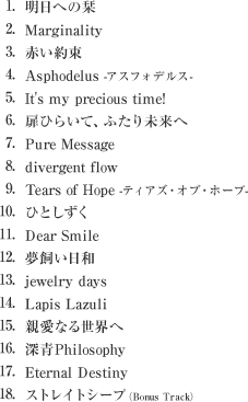 1.明日への栞 
        2.Marginality
        3.赤い約束
        4.Asphodelus -アスフォデルス-
        5.It's my precious time!
        6.扉ひらいて、ふたり未来へ
        7.Pure Message
        8.divergent flow
        9.Tears of Hope -ティアズ・オブ・ホープ-
        10.ひとしずく
        11.Dear Smile
        12.夢飼い日和
        13.jewelry days
        14.Lapis Lazuli
        15.親愛なる世界へ
        16.深青Philosophy
        17.Eternal Destiny
        18.ストレイトシープ（Bonus Track）