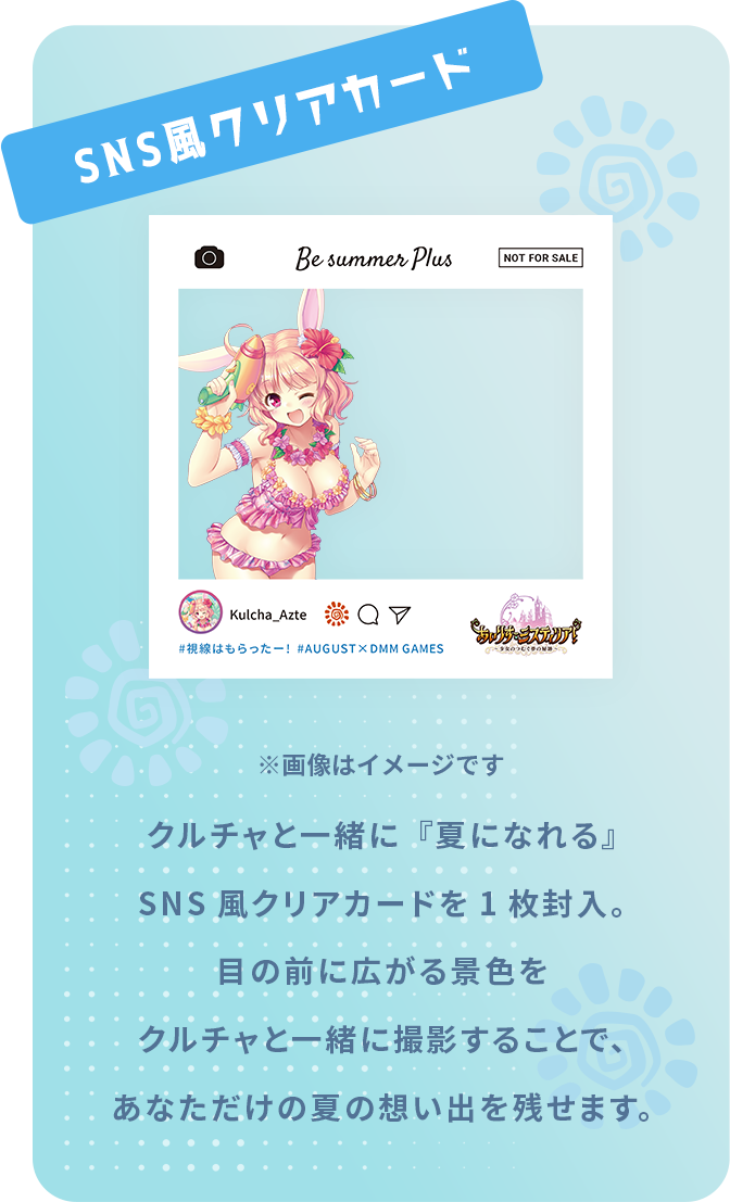 SNS風クリアカード クルチャと一緒に『夏になれる』
SNS風クリアカードを1枚封入。
目の前に広がる景色を
クルチャと一緒に撮影することで、
あなただけの夏の想い出を残せます。

