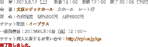 日　時：2013.8.17（土）　開場 16：00　開演 17：00　終了 20：05（予定）　会　場：文京シビックホール　大ホール　シート席料　金：全席指定　S席5800円　A席4800円チケット取扱：イープラス一般発売日：2013年5月10日（金）12：00〜チケット購入に関するお問い合せ：http://eplus.jp/qa　終了致しました。