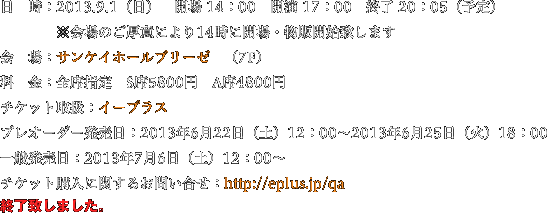 日　時：2013.9.1（日）　開場 14：00　開演 17：00　終了 20：05（予定）※会場のご厚意により14時に開場・物販開始致します　会　場：サンケイホールブリーゼ　（7F）料　金：全席指定　S席5800円　A席4800円チケット取扱：イープラスプレオーダー発売日：2013年6月22日（土）12：00〜2013年6月25日（火）18：00一般発売日：2013年7月6日（土）12：00〜チケット購入に関するお問い合せ：http://eplus.jp/qa　終了致しました。