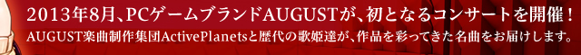 2013年8月、PCゲームブランドAUGUSTが、初となるコンサートを開催！ AUGUST楽曲制作集団ActivePlanetsと歴代の歌姫達が、作品を彩ってきた名曲をお届けします。