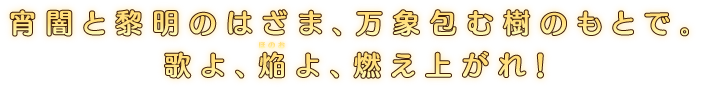 宵闇と黎明のはざま、万象包む樹のもとで。歌よ、焔よ、燃え上がれ！