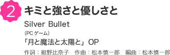 2 キミと強さと優しさと Silver Bullet（PCゲーム）「月と魔法と太陽と」OP 作詞：紺野比奈子　作曲：松本慎一郎　編曲：松本慎一郎