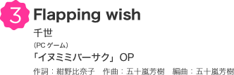 3 Flapping wish 千世（PCゲーム）「イヌミミバーサク」OP 作詞：紺野比奈子　作曲：五十嵐芳樹　編曲：五十嵐芳樹