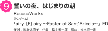 9 誓いの夜、はじまりの朝 RococoWorks（PCゲーム）「airy［F］airy ?Easter of Sant’Ariccia?」ED 作詞：紺野比奈子　作曲：松本慎一郎　編曲：松本慎一郎