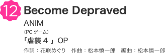12 Become Depraved ANIM（PCゲーム）「虐襲4 」OP 作詞：花咲めぐり　作曲：松本慎一郎　編曲：松本慎一郎