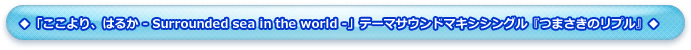 ◆「ここより、はるか - Surrounded sea in the world -」テーマサウンドマキシシングル『つまさきのリプル』◆